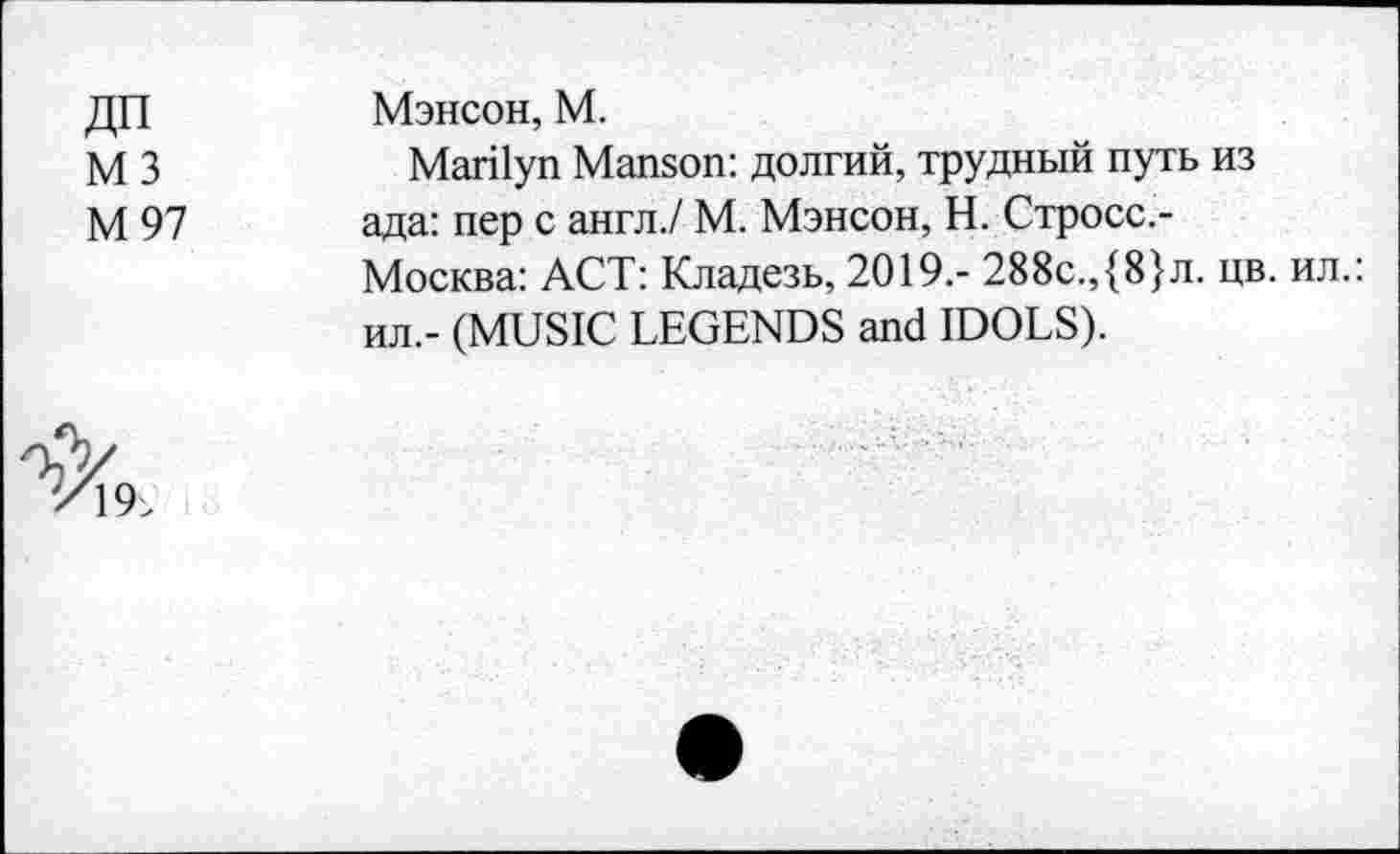 ﻿ДП М3 М97	Мэнсон, М. Marilyn Manson: долгий, трудный путь из ада: пер с англ./ М. Мэнсон, Н. Стросс.-Москва: ACT: Кладезь, 2019.- 288с.,{8}л. цв. ил.: ил,- (MUSIC LEGENDS and IDOLS).
